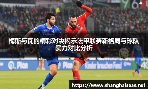 梅斯与瓦的精彩对决揭示法甲联赛新格局与球队实力对比分析